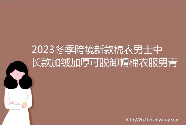 2023冬季跨境新款棉衣男士中长款加绒加厚可脱卸帽棉衣服男青年休闲防风保暖工装棉袄