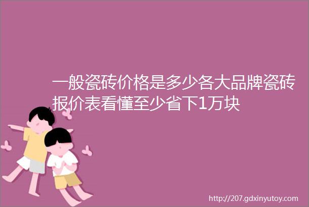 一般瓷砖价格是多少各大品牌瓷砖报价表看懂至少省下1万块