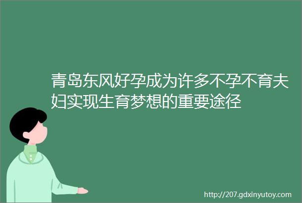 青岛东风好孕成为许多不孕不育夫妇实现生育梦想的重要途径