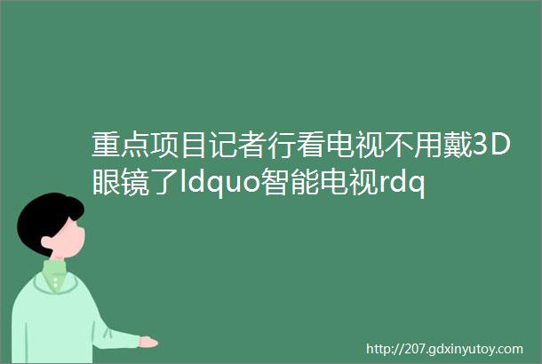 重点项目记者行看电视不用戴3D眼镜了ldquo智能电视rdquo磁县造helliphellip