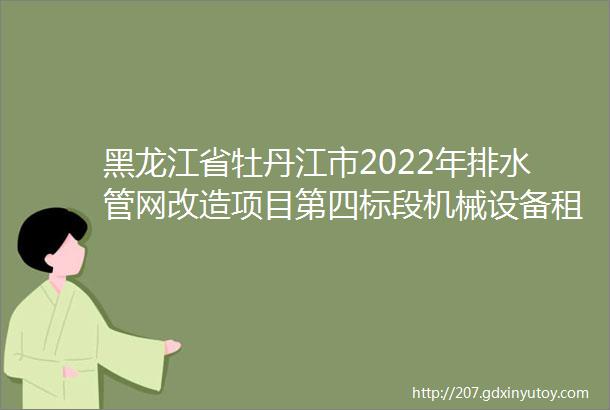 黑龙江省牡丹江市2022年排水管网改造项目第四标段机械设备租赁比选方案等3则公告