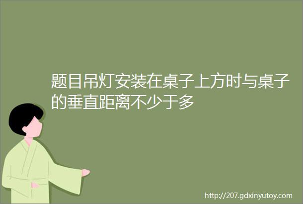 题目吊灯安装在桌子上方时与桌子的垂直距离不少于多