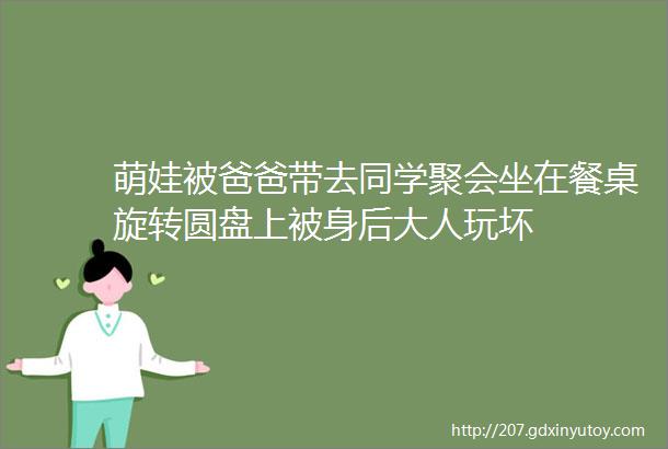 萌娃被爸爸带去同学聚会坐在餐桌旋转圆盘上被身后大人玩坏