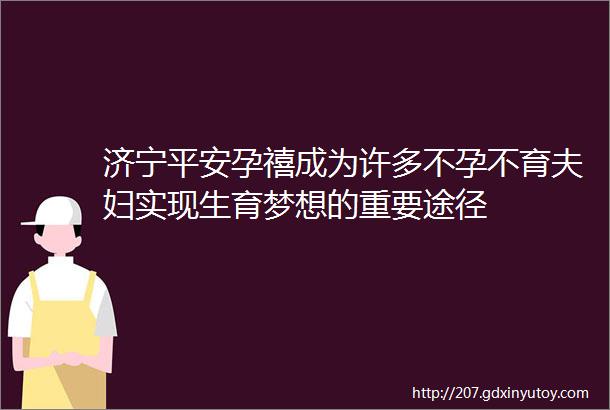 济宁平安孕禧成为许多不孕不育夫妇实现生育梦想的重要途径