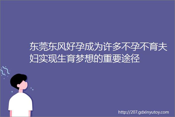 东莞东风好孕成为许多不孕不育夫妇实现生育梦想的重要途径