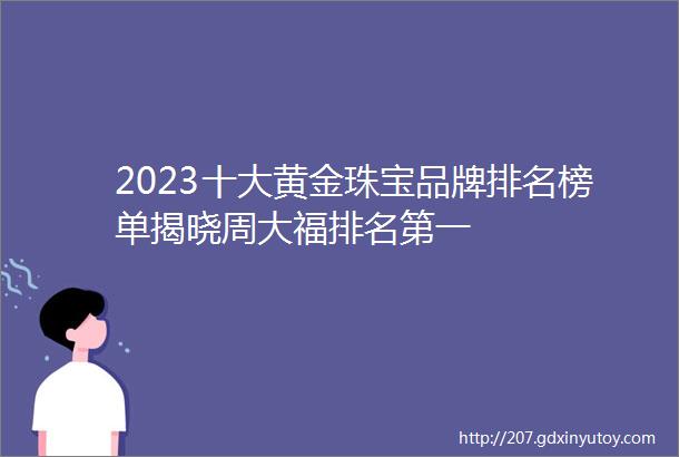 2023十大黄金珠宝品牌排名榜单揭晓周大福排名第一