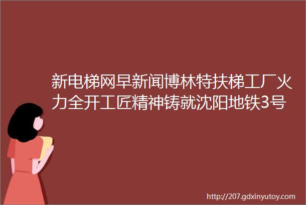 新电梯网早新闻博林特扶梯工厂火力全开工匠精神铸就沈阳地铁3号线ldquo动脉rdquo